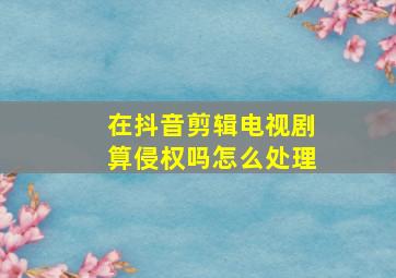 在抖音剪辑电视剧算侵权吗怎么处理