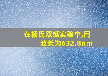 在杨氏双缝实验中,用波长为632.8nm