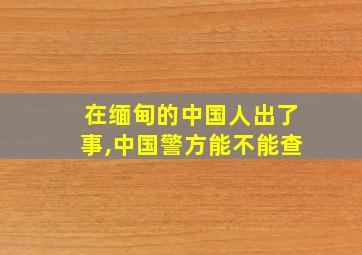 在缅甸的中国人出了事,中国警方能不能查