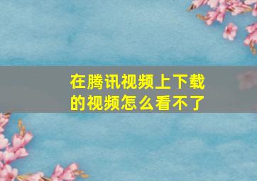 在腾讯视频上下载的视频怎么看不了