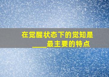 在觉醒状态下的觉知是____最主要的特点