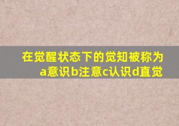 在觉醒状态下的觉知被称为a意识b注意c认识d直觉