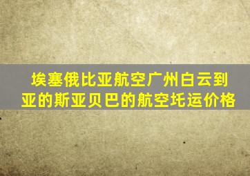 埃塞俄比亚航空广州白云到亚的斯亚贝巴的航空圫运价格