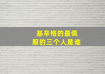 基辛格的最佩服的三个人是谁