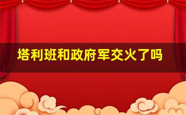 塔利班和政府军交火了吗