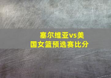 塞尔维亚vs美国女篮预选赛比分