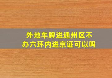 外地车牌进通州区不办六环内进京证可以吗