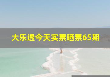 大乐透今天实票晒票65期