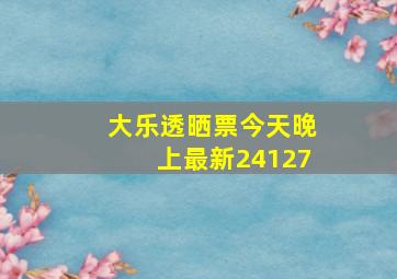 大乐透晒票今天晚上最新24127