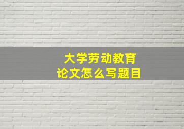 大学劳动教育论文怎么写题目