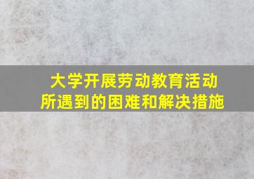 大学开展劳动教育活动所遇到的困难和解决措施