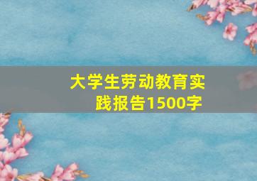 大学生劳动教育实践报告1500字