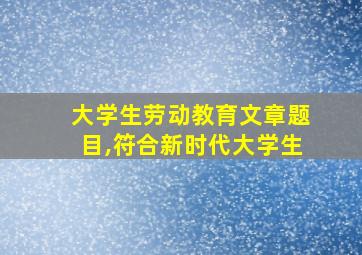 大学生劳动教育文章题目,符合新时代大学生