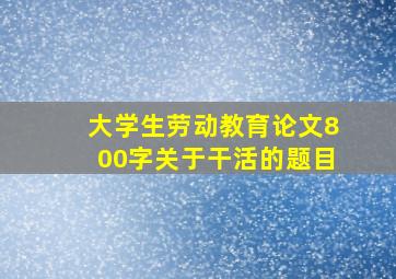 大学生劳动教育论文800字关于干活的题目