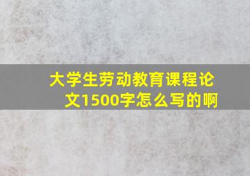 大学生劳动教育课程论文1500字怎么写的啊