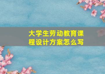 大学生劳动教育课程设计方案怎么写