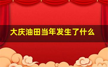 大庆油田当年发生了什么