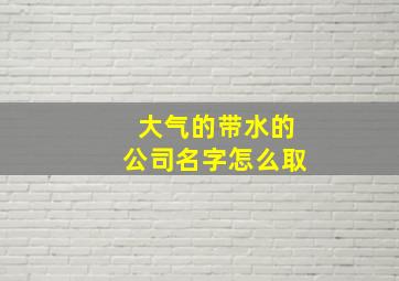 大气的带水的公司名字怎么取