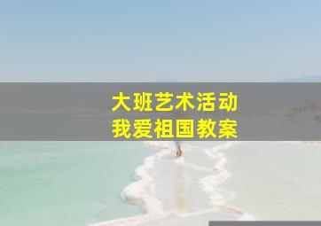 大班艺术活动我爱祖国教案