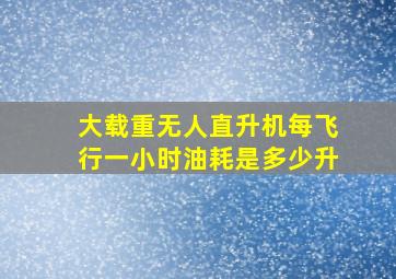 大载重无人直升机每飞行一小时油耗是多少升