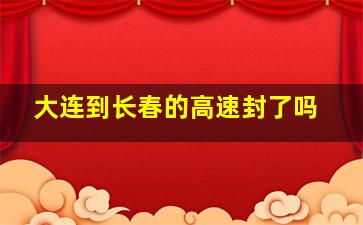 大连到长春的高速封了吗