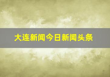 大连新闻今日新闻头条