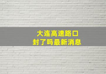 大连高速路口封了吗最新消息