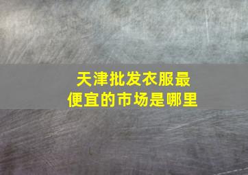 天津批发衣服最便宜的市场是哪里