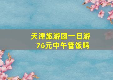 天津旅游团一日游76元中午管饭吗