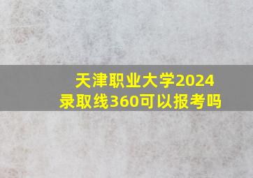 天津职业大学2024录取线360可以报考吗