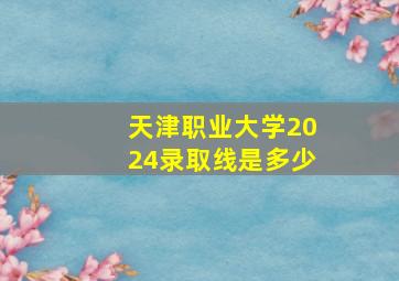 天津职业大学2024录取线是多少