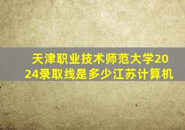 天津职业技术师范大学2024录取线是多少江苏计算机