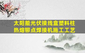 太阳能光伏接线盒塑料柱热熔铆点焊接机施工工艺