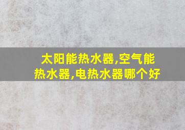 太阳能热水器,空气能热水器,电热水器哪个好