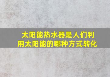 太阳能热水器是人们利用太阳能的哪种方式转化