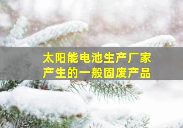 太阳能电池生产厂家产生的一般固废产品