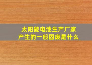 太阳能电池生产厂家产生的一般固废是什么