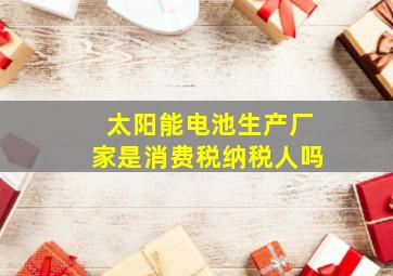 太阳能电池生产厂家是消费税纳税人吗