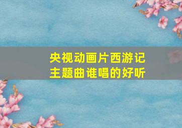 央视动画片西游记主题曲谁唱的好听