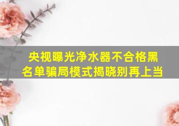 央视曝光净水器不合格黑名单骗局模式揭晓别再上当