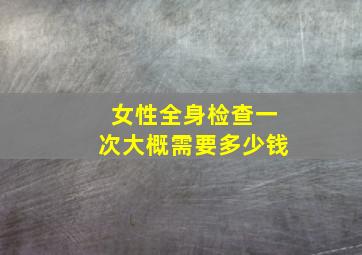 女性全身检查一次大概需要多少钱