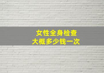 女性全身检查大概多少钱一次