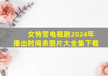 女特警电视剧2024年播出时间表图片大全集下载