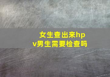 女生查出来hpv男生需要检查吗