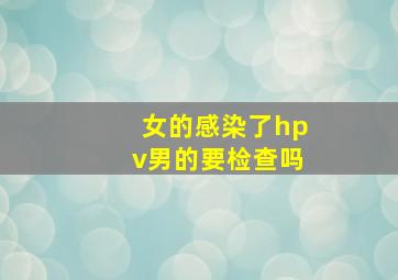 女的感染了hpv男的要检查吗