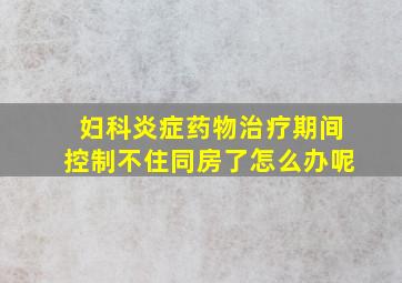 妇科炎症药物治疗期间控制不住同房了怎么办呢