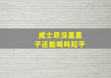 威士忌没盖盖子还能喝吗知乎