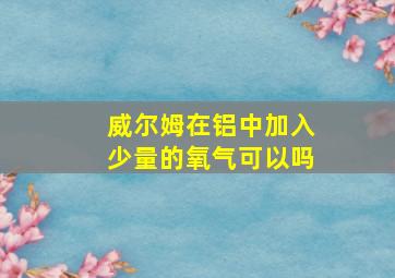 威尔姆在铝中加入少量的氧气可以吗