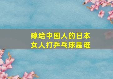 嫁给中国人的日本女人打乒乓球是谁