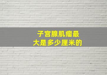 子宫腺肌瘤最大是多少厘米的